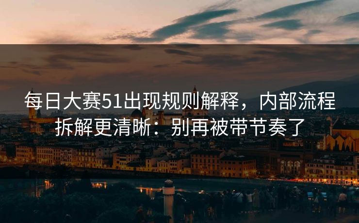 每日大赛51出现规则解释，内部流程拆解更清晰：别再被带节奏了