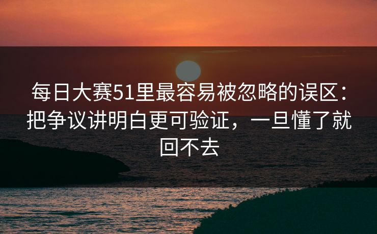 每日大赛51里最容易被忽略的误区：把争议讲明白更可验证，一旦懂了就回不去