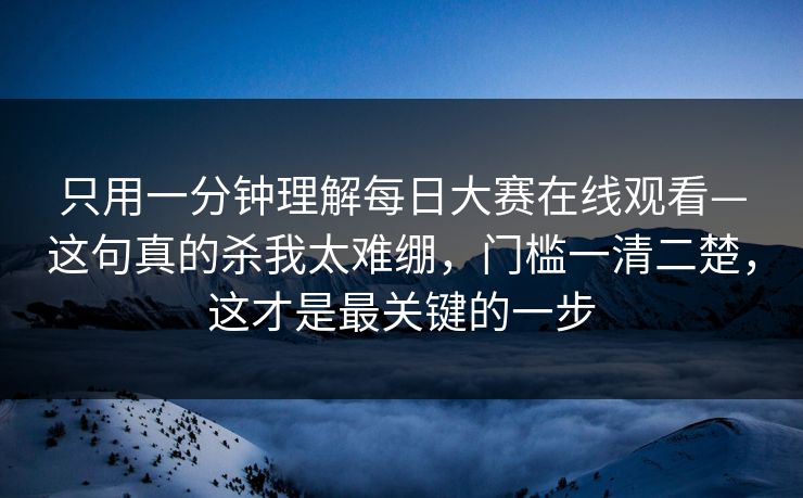 只用一分钟理解每日大赛在线观看—这句真的杀我太难绷，门槛一清二楚，这才是最关键的一步