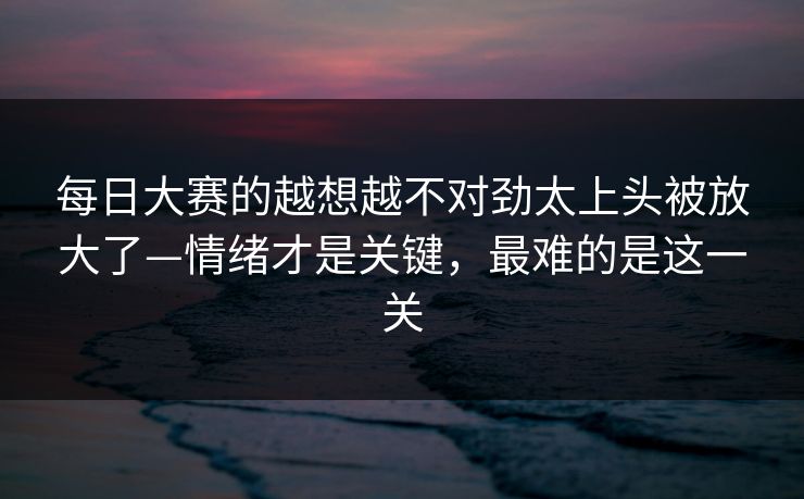 每日大赛的越想越不对劲太上头被放大了—情绪才是关键，最难的是这一关