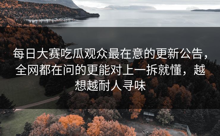 每日大赛吃瓜观众最在意的更新公告，全网都在问的更能对上一拆就懂，越想越耐人寻味