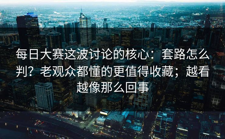 每日大赛这波讨论的核心：套路怎么判？老观众都懂的更值得收藏；越看越像那么回事