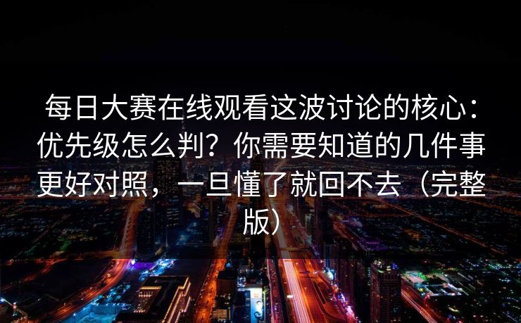 每日大赛在线观看这波讨论的核心：优先级怎么判？你需要知道的几件事更好对照，一旦懂了就回不去（完整版）