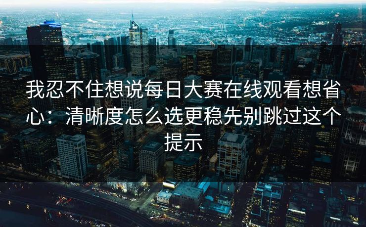 我忍不住想说每日大赛在线观看想省心：清晰度怎么选更稳先别跳过这个提示