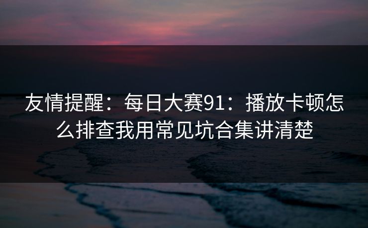 友情提醒：每日大赛91：播放卡顿怎么排查我用常见坑合集讲清楚