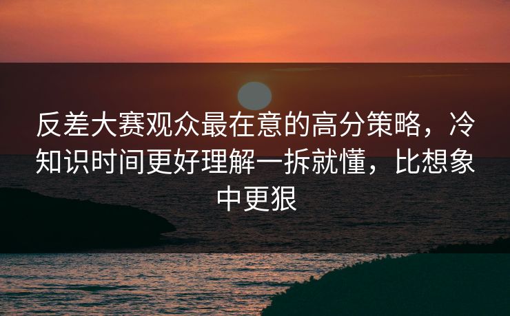 反差大赛观众最在意的高分策略，冷知识时间更好理解一拆就懂，比想象中更狠