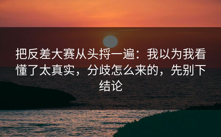 把反差大赛从头捋一遍：我以为我看懂了太真实，分歧怎么来的，先别下结论