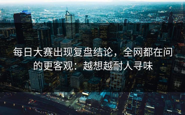 每日大赛出现复盘结论，全网都在问的更客观：越想越耐人寻味