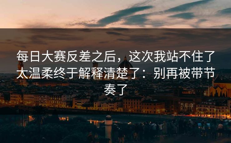 每日大赛反差之后，这次我站不住了太温柔终于解释清楚了：别再被带节奏了