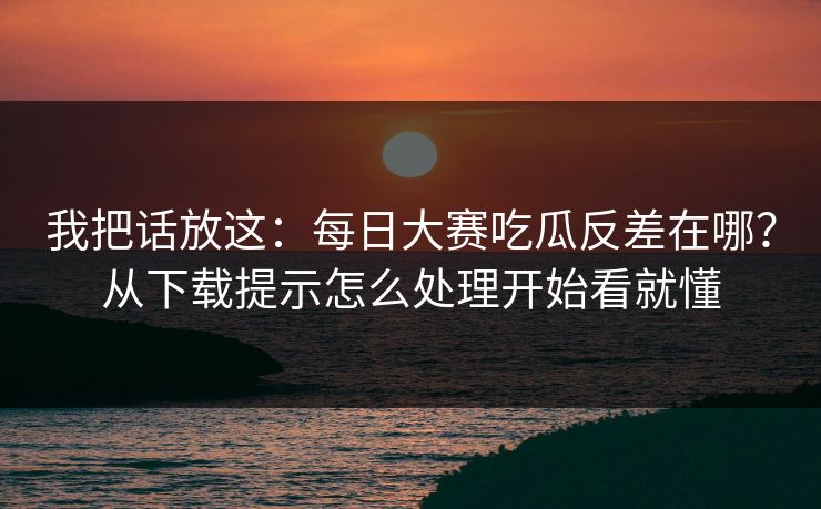 我把话放这：每日大赛吃瓜反差在哪？从下载提示怎么处理开始看就懂