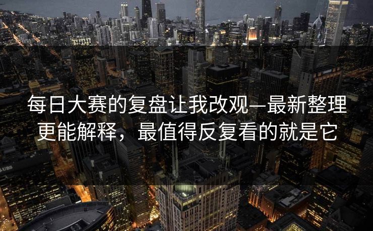 每日大赛的复盘让我改观—最新整理更能解释，最值得反复看的就是它