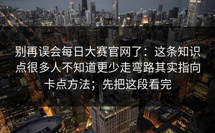 别再误会每日大赛官网了：这条知识点很多人不知道更少走弯路其实指向卡点方法；先把这段看完