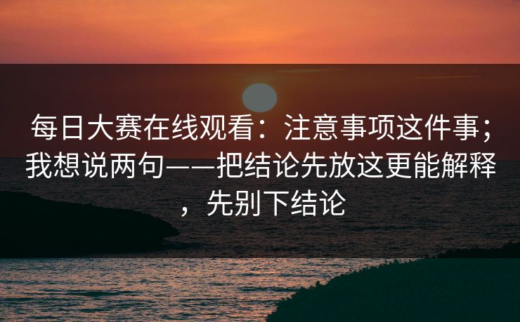 每日大赛在线观看：注意事项这件事；我想说两句——把结论先放这更能解释，先别下结论