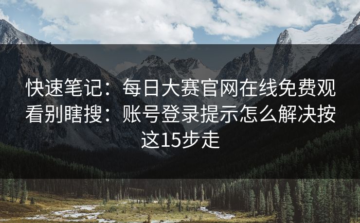 快速笔记：每日大赛官网在线免费观看别瞎搜：账号登录提示怎么解决按这15步走