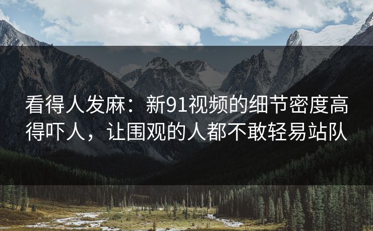 看得人发麻：新91视频的细节密度高得吓人，让围观的人都不敢轻易站队