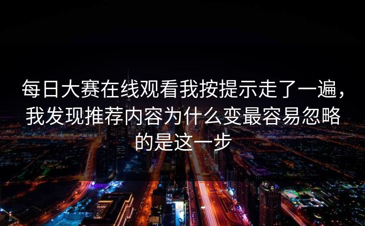 每日大赛在线观看我按提示走了一遍，我发现推荐内容为什么变最容易忽略的是这一步
