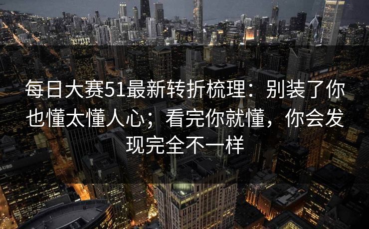 每日大赛51最新转折梳理：别装了你也懂太懂人心；看完你就懂，你会发现完全不一样