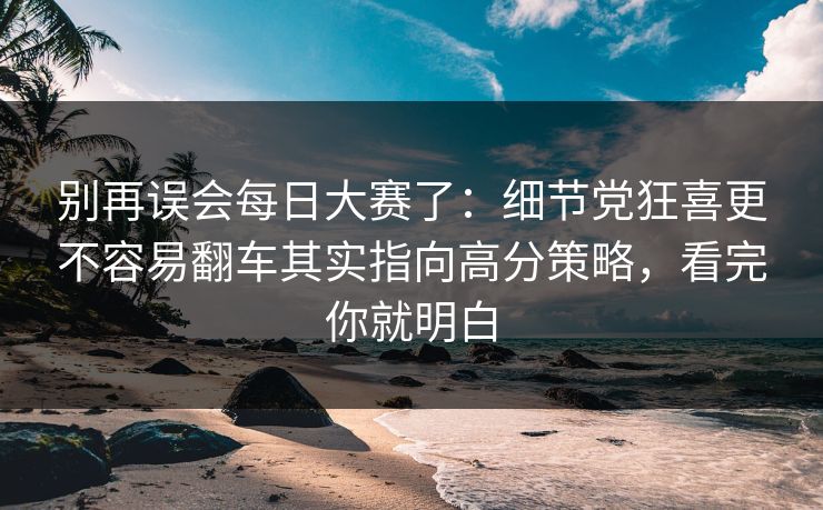 别再误会每日大赛了：细节党狂喜更不容易翻车其实指向高分策略，看完你就明白
