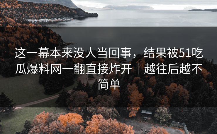 这一幕本来没人当回事，结果被51吃瓜爆料网一翻直接炸开｜越往后越不简单